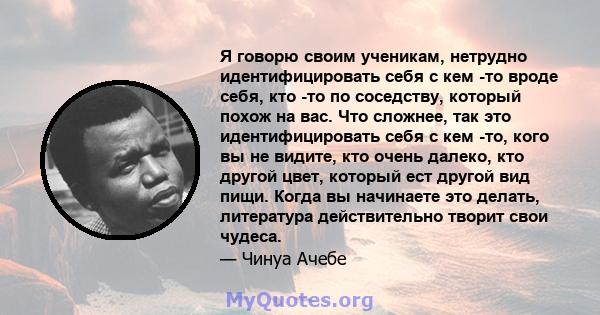 Я говорю своим ученикам, нетрудно идентифицировать себя с кем -то вроде себя, кто -то по соседству, который похож на вас. Что сложнее, так это идентифицировать себя с кем -то, кого вы не видите, кто очень далеко, кто