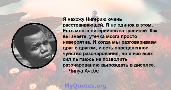 Я нахожу Нигерию очень расстраивающей. Я не одинок в этом. Есть много нигерийцев за границей. Как вы знаете, утечка мозга просто невероятна. И когда мы разговариваем друг с другом, и есть определенное чувство