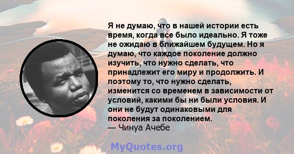 Я не думаю, что в нашей истории есть время, когда все было идеально. Я тоже не ожидаю в ближайшем будущем. Но я думаю, что каждое поколение должно изучить, что нужно сделать, что принадлежит его миру и продолжить. И