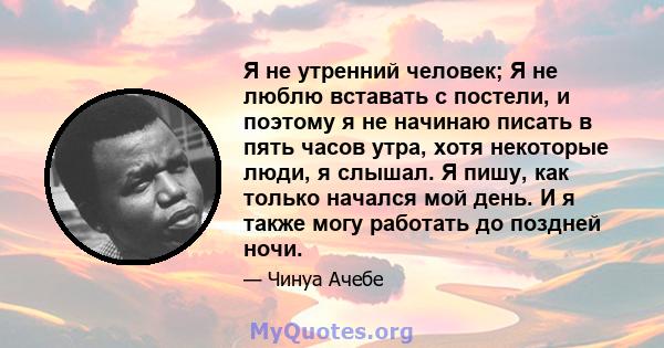 Я не утренний человек; Я не люблю вставать с постели, и поэтому я не начинаю писать в пять часов утра, хотя некоторые люди, я слышал. Я пишу, как только начался мой день. И я также могу работать до поздней ночи.