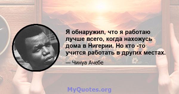 Я обнаружил, что я работаю лучше всего, когда нахожусь дома в Нигерии. Но кто -то учится работать в других местах.