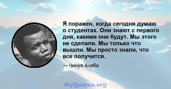 Я поражен, когда сегодня думаю о студентах. Они знают с первого дня, какими они будут. Мы этого не сделали. Мы только что вышли. Мы просто знали, что все получится.