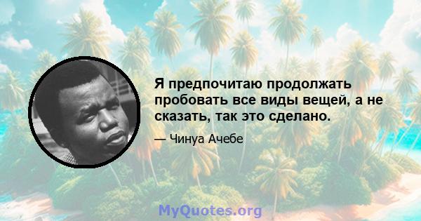 Я предпочитаю продолжать пробовать все виды вещей, а не сказать, так это сделано.