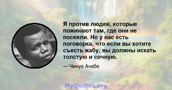 Я против людей, которые пожинают там, где они не посеяли. Но у нас есть поговорка, что если вы хотите съесть жабу, вы должны искать толстую и сочную.