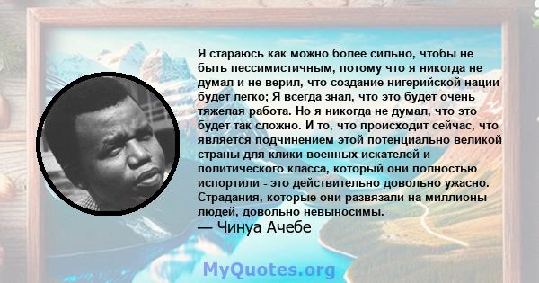 Я стараюсь как можно более сильно, чтобы не быть пессимистичным, потому что я никогда не думал и не верил, что создание нигерийской нации будет легко; Я всегда знал, что это будет очень тяжелая работа. Но я никогда не