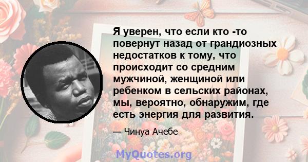 Я уверен, что если кто -то повернут назад от грандиозных недостатков к тому, что происходит со средним мужчиной, женщиной или ребенком в сельских районах, мы, вероятно, обнаружим, где есть энергия для развития.