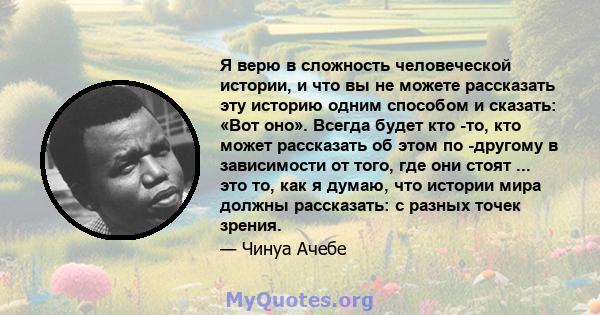 Я верю в сложность человеческой истории, и что вы не можете рассказать эту историю одним способом и сказать: «Вот оно». Всегда будет кто -то, кто может рассказать об этом по -другому в зависимости от того, где они стоят 