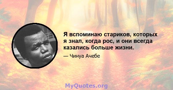 Я вспоминаю стариков, которых я знал, когда рос, и они всегда казались больше жизни.