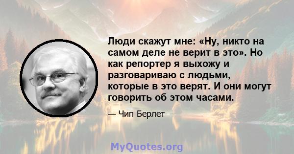 Люди скажут мне: «Ну, никто на самом деле не верит в это». Но как репортер я выхожу и разговариваю с людьми, которые в это верят. И они могут говорить об этом часами.