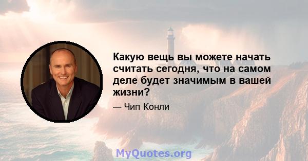 Какую вещь вы можете начать считать сегодня, что на самом деле будет значимым в вашей жизни?