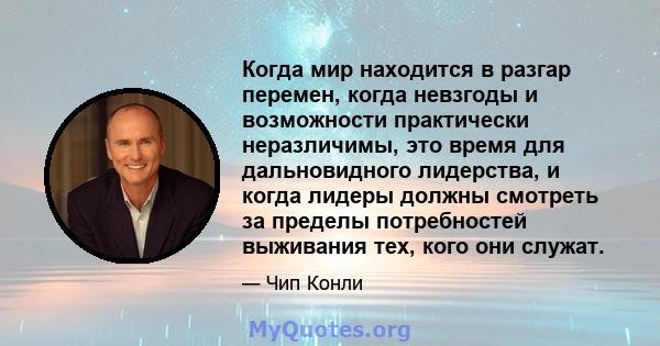 Когда мир находится в разгар перемен, когда невзгоды и возможности практически неразличимы, это время для дальновидного лидерства, и когда лидеры должны смотреть за пределы потребностей выживания тех, кого они служат.