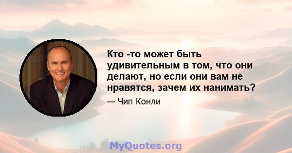 Кто -то может быть удивительным в том, что они делают, но если они вам не нравятся, зачем их нанимать?