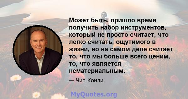 Может быть, пришло время получить набор инструментов, который не просто считает, что легко считать, ощутимого в жизни, но на самом деле считает то, что мы больше всего ценим, то, что является нематериальным.