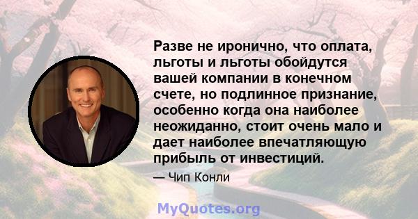 Разве не иронично, что оплата, льготы и льготы обойдутся вашей компании в конечном счете, но подлинное признание, особенно когда она наиболее неожиданно, стоит очень мало и дает наиболее впечатляющую прибыль от