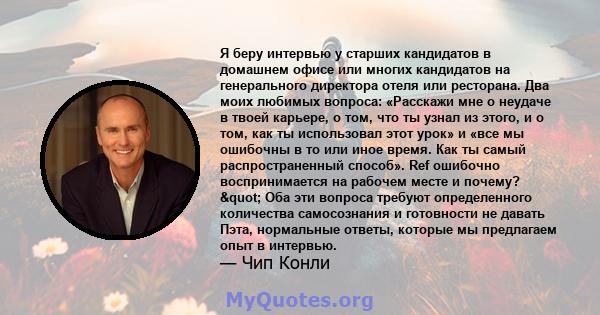 Я беру интервью у старших кандидатов в домашнем офисе или многих кандидатов на генерального директора отеля или ресторана. Два моих любимых вопроса: «Расскажи мне о неудаче в твоей карьере, о том, что ты узнал из этого, 