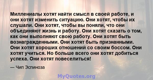 Миллениалы хотят найти смысл в своей работе, и они хотят изменить ситуацию. Они хотят, чтобы их слушали. Они хотят, чтобы вы поняли, что они объединяют жизнь и работу. Они хотят сказать о том, как они выполняют свою