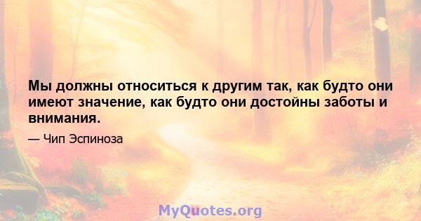 Мы должны относиться к другим так, как будто они имеют значение, как будто они достойны заботы и внимания.