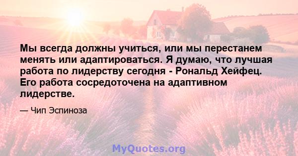 Мы всегда должны учиться, или мы перестанем менять или адаптироваться. Я думаю, что лучшая работа по лидерству сегодня - Рональд Хейфец. Его работа сосредоточена на адаптивном лидерстве.