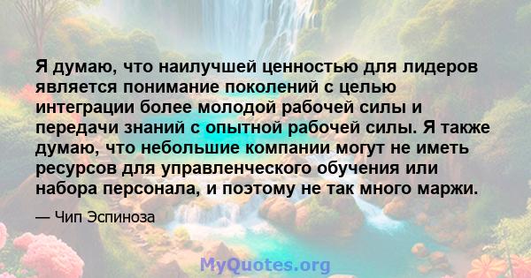 Я думаю, что наилучшей ценностью для лидеров является понимание поколений с целью интеграции более молодой рабочей силы и передачи знаний с опытной рабочей силы. Я также думаю, что небольшие компании могут не иметь