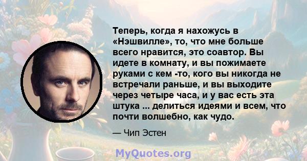 Теперь, когда я нахожусь в «Нэшвилле», то, что мне больше всего нравится, это соавтор. Вы идете в комнату, и вы пожимаете руками с кем -то, кого вы никогда не встречали раньше, и вы выходите через четыре часа, и у вас