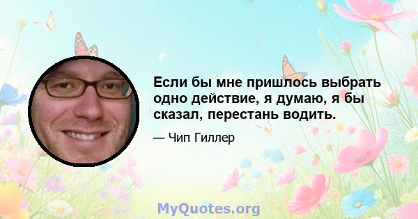 Если бы мне пришлось выбрать одно действие, я думаю, я бы сказал, перестань водить.