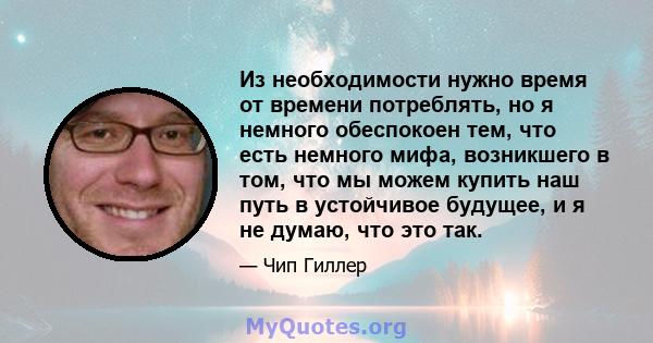 Из необходимости нужно время от времени потреблять, но я немного обеспокоен тем, что есть немного мифа, возникшего в том, что мы можем купить наш путь в устойчивое будущее, и я не думаю, что это так.