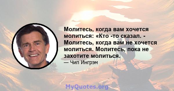 Молитесь, когда вам хочется молиться: «Кто -то сказал. - Молитесь, когда вам не хочется молиться. Молитесь, пока не захотите молиться.