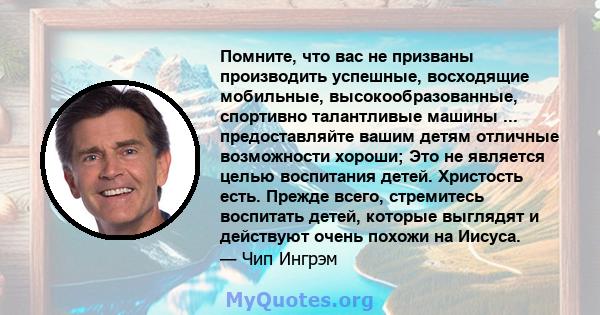 Помните, что вас не призваны производить успешные, восходящие мобильные, высокообразованные, спортивно талантливые машины ... предоставляйте вашим детям отличные возможности хороши; Это не является целью воспитания