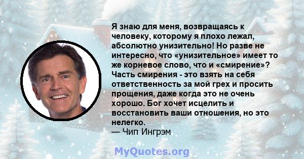 Я знаю для меня, возвращаясь к человеку, которому я плохо лежал, абсолютно унизительно! Но разве не интересно, что «унизительное» имеет то же корневое слово, что и «смирение»? Часть смирения - это взять на себя