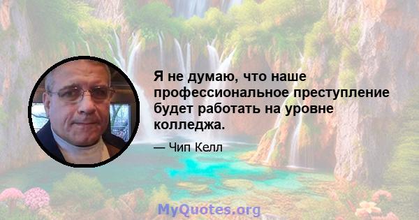 Я не думаю, что наше профессиональное преступление будет работать на уровне колледжа.