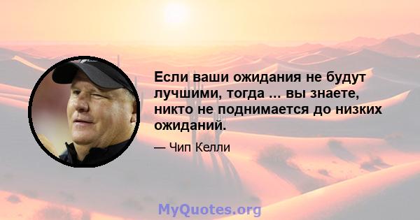 Если ваши ожидания не будут лучшими, тогда ... вы знаете, никто не поднимается до низких ожиданий.