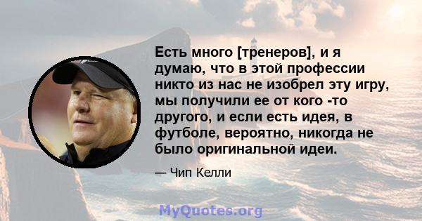 Есть много [тренеров], и я думаю, что в этой профессии никто из нас не изобрел эту игру, мы получили ее от кого -то другого, и если есть идея, в футболе, вероятно, никогда не было оригинальной идеи.