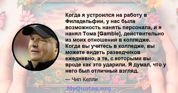 Когда я устроился на работу в Филадельфии, у нас была возможность нанять персонала, и я нанял Тома [Gamble], действительно из моих отношений в колледже. Когда вы учитесь в колледже, вы можете видеть разведчиков