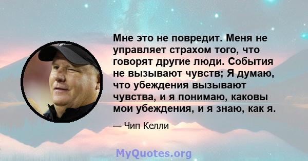 Мне это не повредит. Меня не управляет страхом того, что говорят другие люди. События не вызывают чувств; Я думаю, что убеждения вызывают чувства, и я понимаю, каковы мои убеждения, и я знаю, как я.