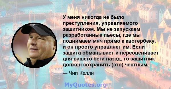 У меня никогда не было преступления, управляемого защитником. Мы не запускаем разработанные пьесы, где мы поднимаем мяч прямо к квотербеку, и он просто управляет им. Если защита обманывает и переоценивает для вашего