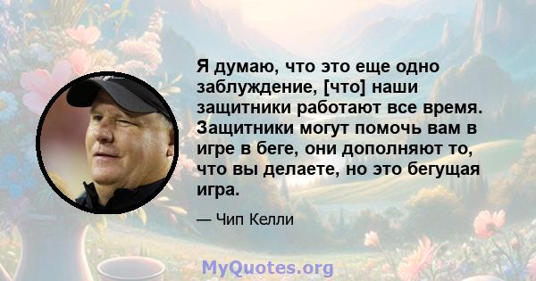 Я думаю, что это еще одно заблуждение, [что] наши защитники работают все время. Защитники могут помочь вам в игре в беге, они дополняют то, что вы делаете, но это бегущая игра.