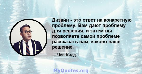 Дизайн - это ответ на конкретную проблему. Вам дают проблему для решения, и затем вы позволяете самой проблеме рассказать вам, каково ваше решение.