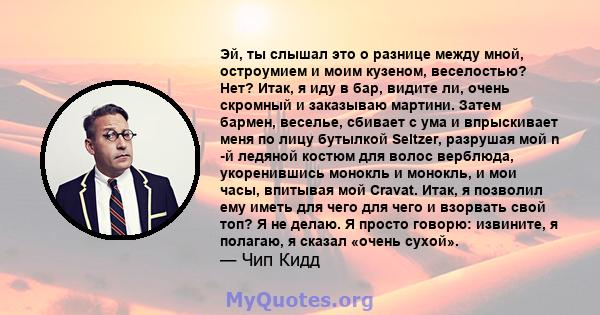 Эй, ты слышал это о разнице между мной, остроумием и моим кузеном, веселостью? Нет? Итак, я иду в бар, видите ли, очень скромный и заказываю мартини. Затем бармен, веселье, сбивает с ума и впрыскивает меня по лицу