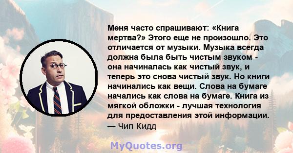 Меня часто спрашивают: «Книга мертва?» Этого еще не произошло. Это отличается от музыки. Музыка всегда должна была быть чистым звуком - она ​​начиналась как чистый звук, и теперь это снова чистый звук. Но книги