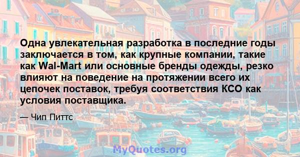 Одна увлекательная разработка в последние годы заключается в том, как крупные компании, такие как Wal-Mart или основные бренды одежды, резко влияют на поведение на протяжении всего их цепочек поставок, требуя