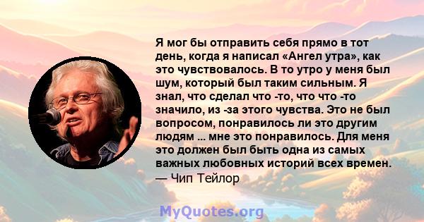 Я мог бы отправить себя прямо в тот день, когда я написал «Ангел утра», как это чувствовалось. В то утро у меня был шум, который был таким сильным. Я знал, что сделал что -то, что что -то значило, из -за этого чувства.