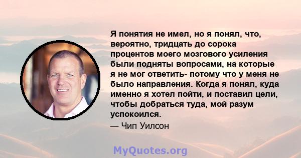 Я понятия не имел, но я понял, что, вероятно, тридцать до сорока процентов моего мозгового усиления были подняты вопросами, на которые я не мог ответить- потому что у меня не было направления. Когда я понял, куда именно 