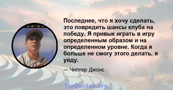 Последнее, что я хочу сделать, это повредить шансы клуба на победу. Я привык играть в игру определенным образом и на определенном уровне. Когда я больше не смогу этого делать, я уйду.