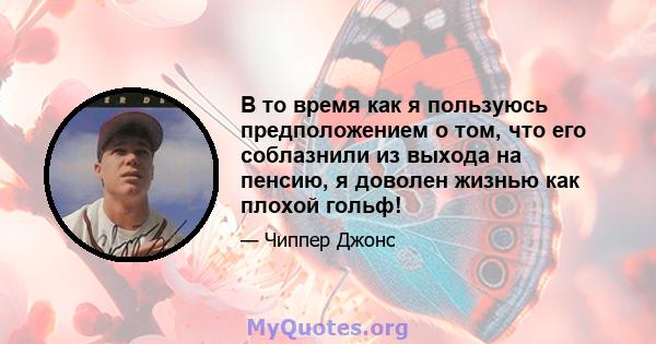 В то время как я пользуюсь предположением о том, что его соблазнили из выхода на пенсию, я доволен жизнью как плохой гольф!