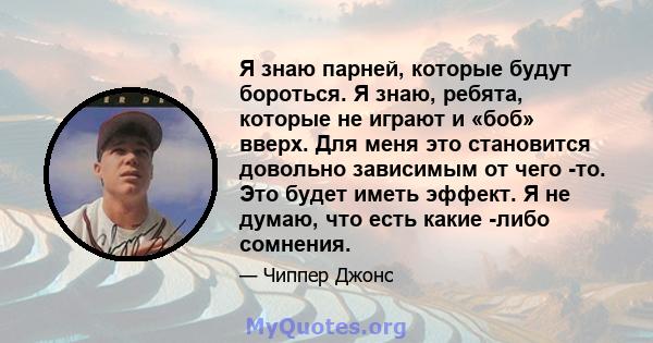 Я знаю парней, которые будут бороться. Я знаю, ребята, которые не играют и «боб» вверх. Для меня это становится довольно зависимым от чего -то. Это будет иметь эффект. Я не думаю, что есть какие -либо сомнения.