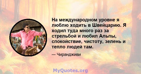 На международном уровне я люблю ходить в Швейцарию. Я ходил туда много раз за стрельбой и любил Альпы, спокойствие, чистоту, зелень и тепло людей там.