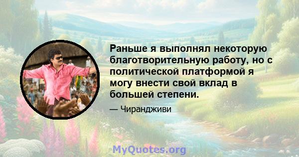 Раньше я выполнял некоторую благотворительную работу, но с политической платформой я могу внести свой вклад в большей степени.