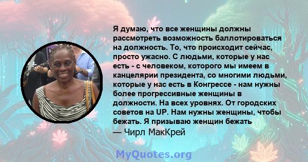 Я думаю, что все женщины должны рассмотреть возможность баллотироваться на должность. То, что происходит сейчас, просто ужасно. С людьми, которые у нас есть - с человеком, которого мы имеем в канцелярии президента, со