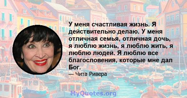 У меня счастливая жизнь. Я действительно делаю. У меня отличная семья, отличная дочь, я люблю жизнь, я люблю жить, я люблю людей. Я люблю все благословения, которые мне дал Бог.