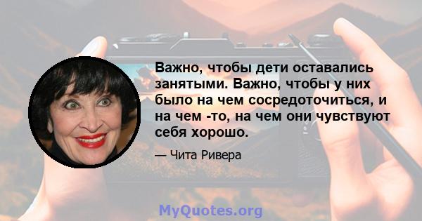 Важно, чтобы дети оставались занятыми. Важно, чтобы у них было на чем сосредоточиться, и на чем -то, на чем они чувствуют себя хорошо.